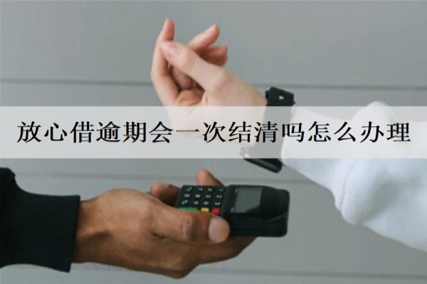 放心借逾期會一次結(jié)清嗎怎么辦理？會面臨什么后果？