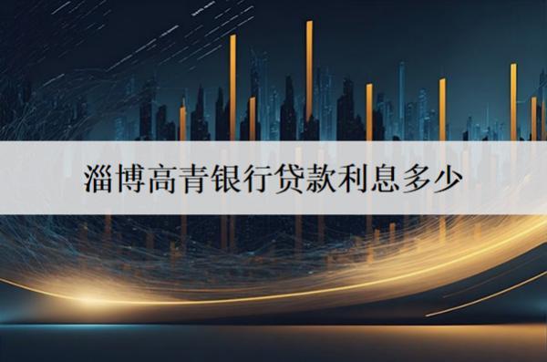 淄博高青銀行貸款利息多少？貸款有什么條件？