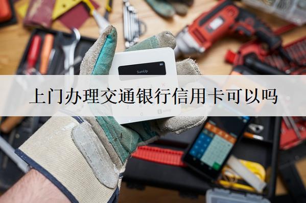 上門辦理交通銀行信用卡可以嗎？交通銀行上門辦信用卡流程分享