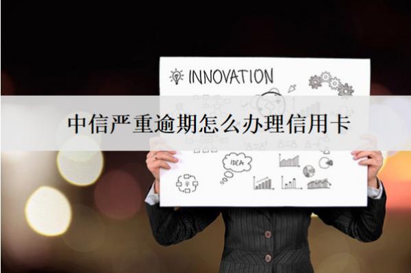 中信嚴(yán)重逾期怎么辦理信用卡？